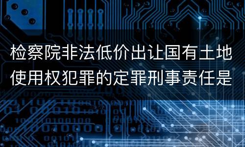 检察院非法低价出让国有土地使用权犯罪的定罪刑事责任是什么
