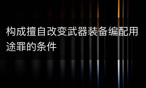 构成擅自改变武器装备编配用途罪的条件