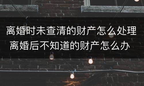 离婚时未查清的财产怎么处理 离婚后不知道的财产怎么办