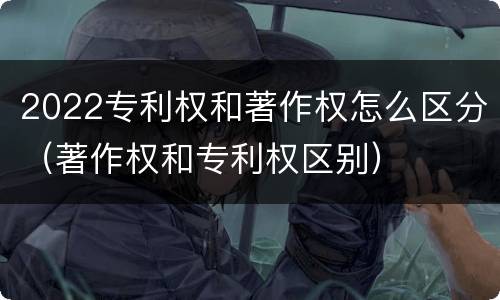 2022专利权和著作权怎么区分（著作权和专利权区别）