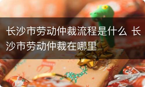长沙市劳动仲裁流程是什么 长沙市劳动仲裁在哪里