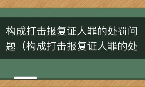 构成打击报复证人罪的处罚问题（构成打击报复证人罪的处罚问题有）