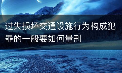 过失损坏交通设施行为构成犯罪的一般要如何量刑