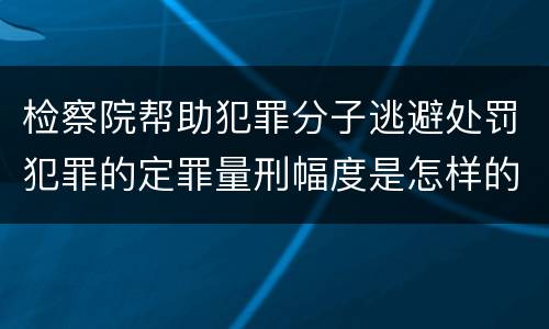 检察院帮助犯罪分子逃避处罚犯罪的定罪量刑幅度是怎样的