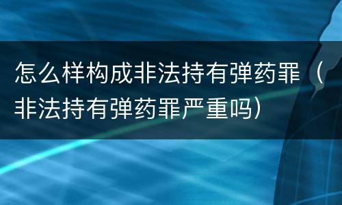 怎么样构成非法持有弹药罪（非法持有弹药罪严重吗）