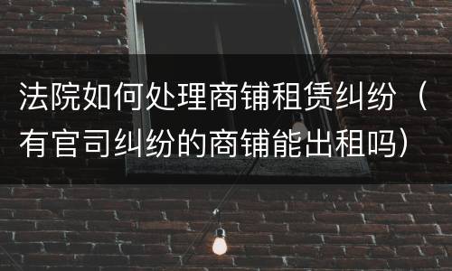 法院如何处理商铺租赁纠纷（有官司纠纷的商铺能出租吗）