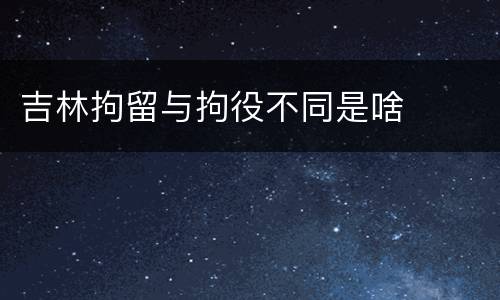 吉林拘留与拘役不同是啥