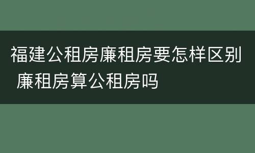 福建公租房廉租房要怎样区别 廉租房算公租房吗