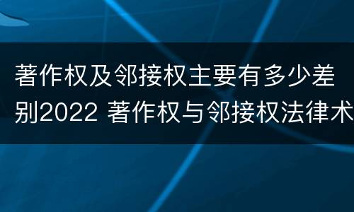 著作权及邻接权主要有多少差别2022 著作权与邻接权法律术语汇编