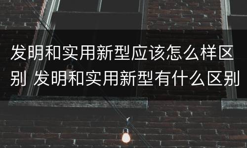 发明和实用新型应该怎么样区别 发明和实用新型有什么区别