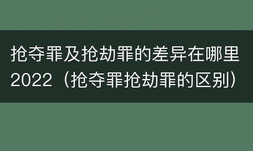 抢夺罪及抢劫罪的差异在哪里2022（抢夺罪抢劫罪的区别）