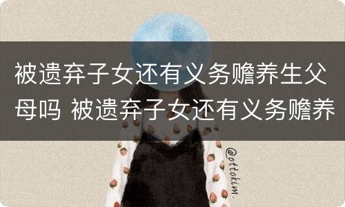 被遗弃子女还有义务赡养生父母吗 被遗弃子女还有义务赡养生父母吗知乎