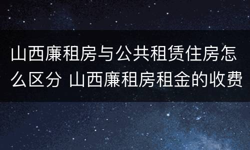山西廉租房与公共租赁住房怎么区分 山西廉租房租金的收费标准