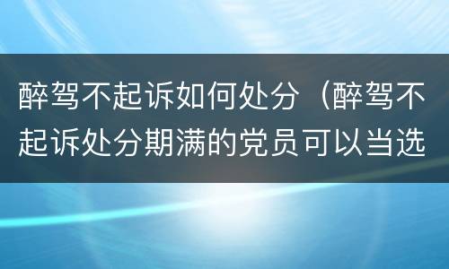 醉驾不起诉如何处分（醉驾不起诉处分期满的党员可以当选党代表）