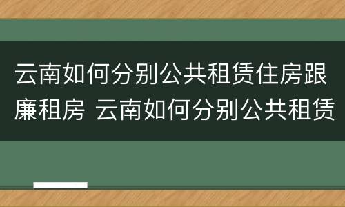 云南如何分别公共租赁住房跟廉租房 云南如何分别公共租赁住房跟廉租房呢