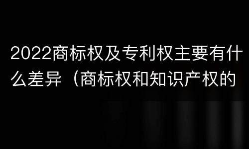 2022商标权及专利权主要有什么差异（商标权和知识产权的区别）