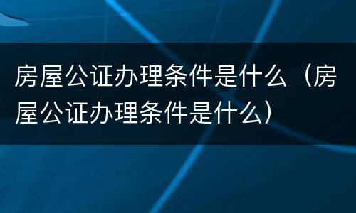 房屋公证办理条件是什么（房屋公证办理条件是什么）