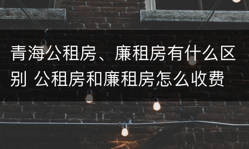 青海公租房、廉租房有什么区别 公租房和廉租房怎么收费