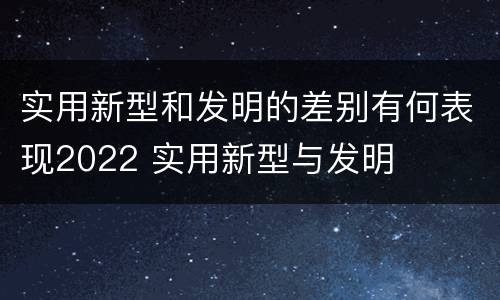 实用新型和发明的差别有何表现2022 实用新型与发明