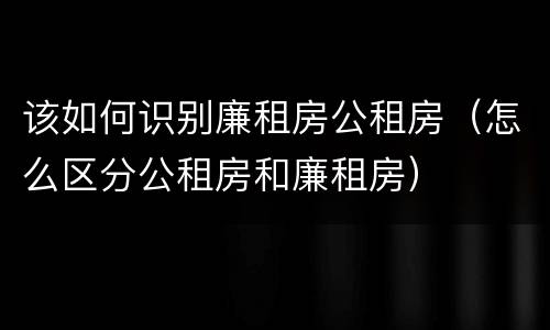 该如何识别廉租房公租房（怎么区分公租房和廉租房）