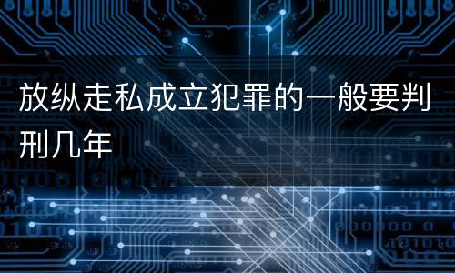 放纵走私成立犯罪的一般要判刑几年