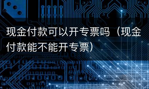 现金付款可以开专票吗（现金付款能不能开专票）