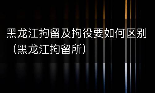 黑龙江拘留及拘役要如何区别（黑龙江拘留所）