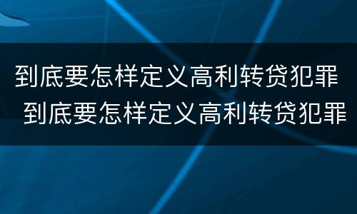 到底要怎样定义高利转贷犯罪 到底要怎样定义高利转贷犯罪案件