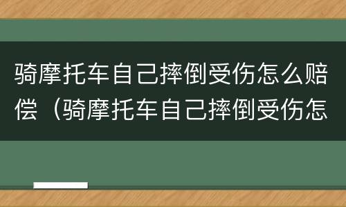 骑摩托车自己摔倒受伤怎么赔偿（骑摩托车自己摔倒受伤怎么赔偿多少）