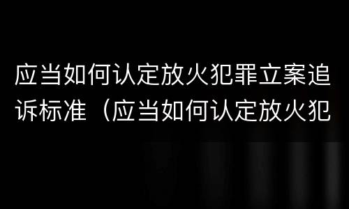 应当如何认定放火犯罪立案追诉标准（应当如何认定放火犯罪立案追诉标准规定）