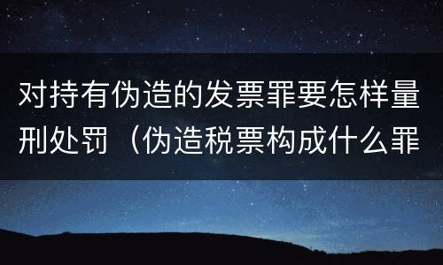 对持有伪造的发票罪要怎样量刑处罚（伪造税票构成什么罪）