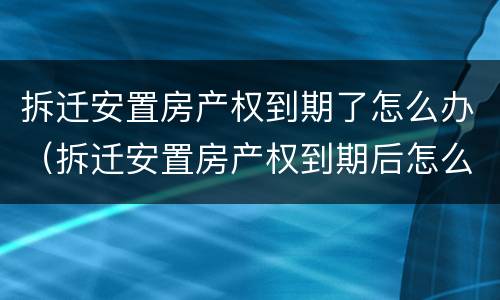拆迁安置房产权到期了怎么办（拆迁安置房产权到期后怎么办）