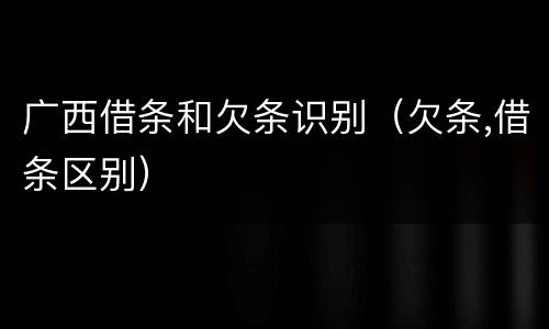 广西借条和欠条识别（欠条,借条区别）