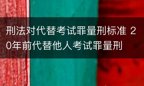 刑法对代替考试罪量刑标准 20年前代替他人考试罪量刑