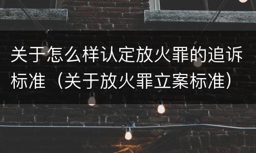 关于怎么样认定放火罪的追诉标准（关于放火罪立案标准）
