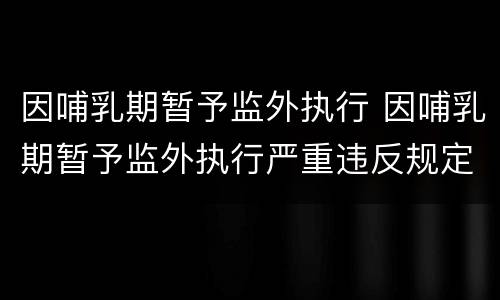 因哺乳期暂予监外执行 因哺乳期暂予监外执行严重违反规定