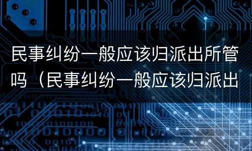 民事纠纷一般应该归派出所管吗（民事纠纷一般应该归派出所管吗多少钱）