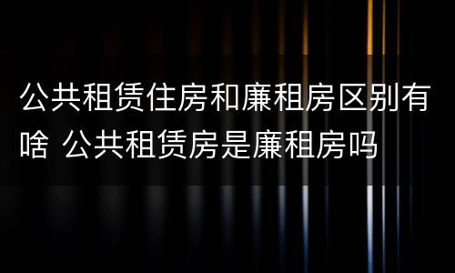 公共租赁住房和廉租房区别有啥 公共租赁房是廉租房吗