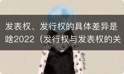 发表权、发行权的具体差异是啥2022（发行权与发表权的关系）