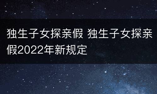 独生子女探亲假 独生子女探亲假2022年新规定