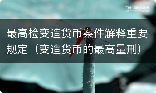 最高检变造货币案件解释重要规定（变造货币的最高量刑）