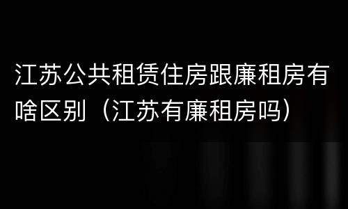 江苏公共租赁住房跟廉租房有啥区别（江苏有廉租房吗）
