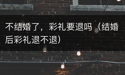 不结婚了，彩礼要退吗（结婚后彩礼退不退）