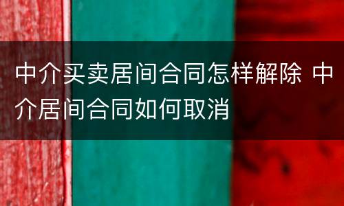 中介买卖居间合同怎样解除 中介居间合同如何取消