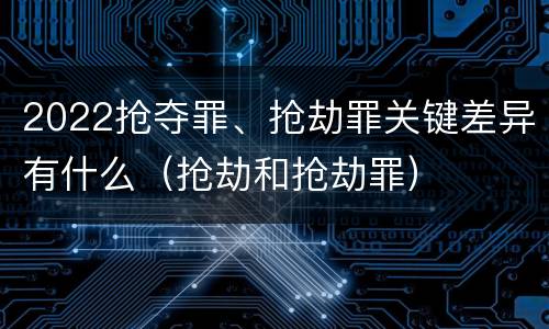 2022抢夺罪、抢劫罪关键差异有什么（抢劫和抢劫罪）