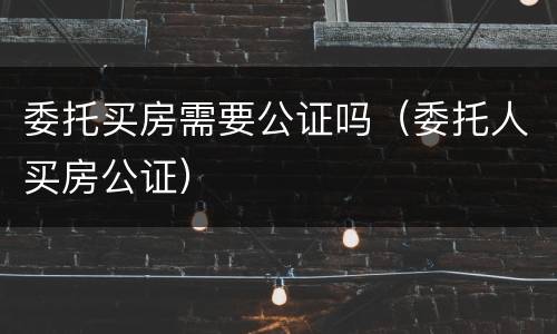 委托买房需要公证吗（委托人买房公证）