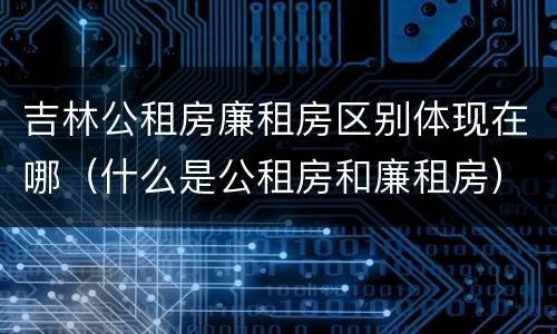 吉林公租房廉租房区别体现在哪（什么是公租房和廉租房）