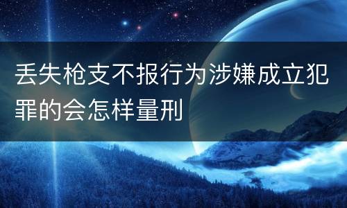 丢失枪支不报行为涉嫌成立犯罪的会怎样量刑