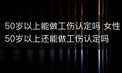 50岁以上能做工伤认定吗 女性50岁以上还能做工伤认定吗