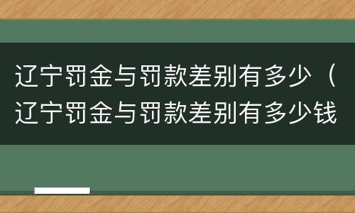 辽宁罚金与罚款差别有多少（辽宁罚金与罚款差别有多少钱）